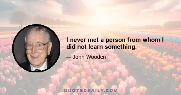 I never met a person from whom I did not learn something.