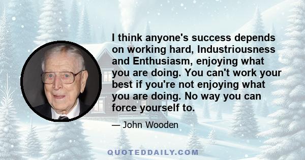 I think anyone's success depends on working hard, Industriousness and Enthusiasm, enjoying what you are doing. You can't work your best if you're not enjoying what you are doing. No way you can force yourself to.