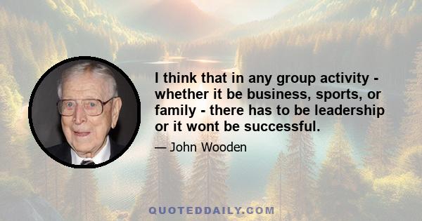 I think that in any group activity - whether it be business, sports, or family - there has to be leadership or it wont be successful.