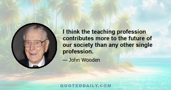 I think the teaching profession contributes more to the future of our society than any other single profession.