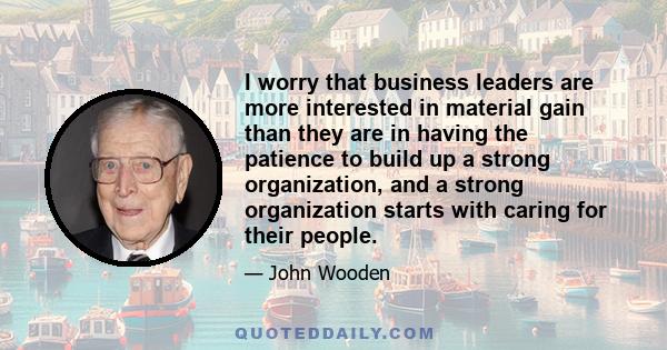 I worry that business leaders are more interested in material gain than they are in having the patience to build up a strong organization, and a strong organization starts with caring for their people.