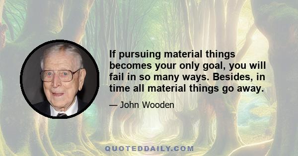 If pursuing material things becomes your only goal, you will fail in so many ways. Besides, in time all material things go away.