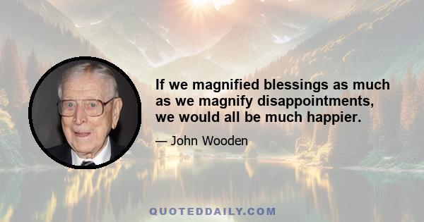 If we magnified blessings as much as we magnify disappointments, we would all be much happier.