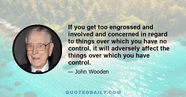 If you get too engrossed and involved and concerned in regard to things over which you have no control, it will adversely affect the things over which you have control.