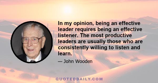 In my opinion, being an effective leader requires being an effective listener. The most productive leaders are usually those who are consistently willing to listen and learn.