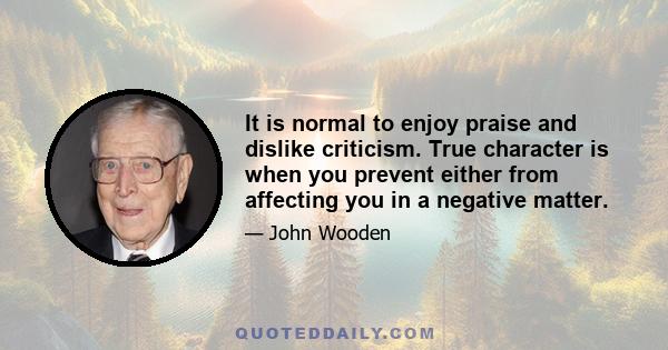 It is normal to enjoy praise and dislike criticism. True character is when you prevent either from affecting you in a negative matter.