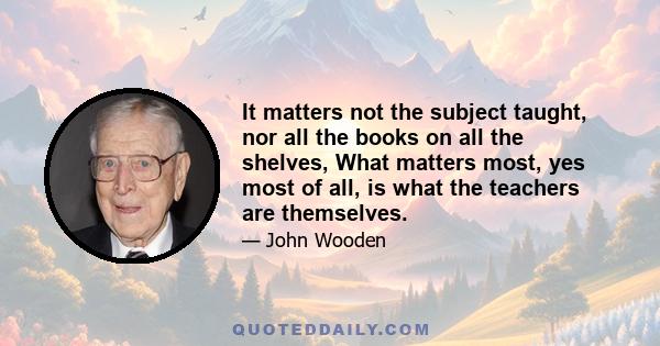 It matters not the subject taught, nor all the books on all the shelves, What matters most, yes most of all, is what the teachers are themselves.