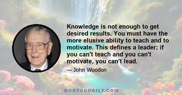 Knowledge is not enough to get desired results. You must have the more elusive ability to teach and to motivate. This defines a leader; if you can't teach and you can't motivate, you can't lead.