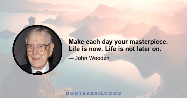 Make each day your masterpiece. Life is now. Life is not later on.