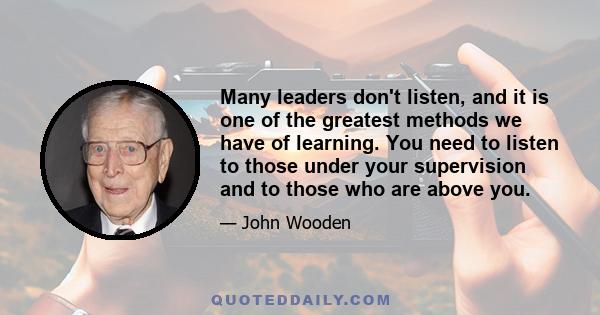 Many leaders don't listen, and it is one of the greatest methods we have of learning. You need to listen to those under your supervision and to those who are above you.