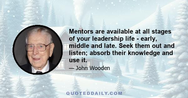 Mentors are available at all stages of your leadership life - early, middle and late. Seek them out and listen; absorb their knowledge and use it.