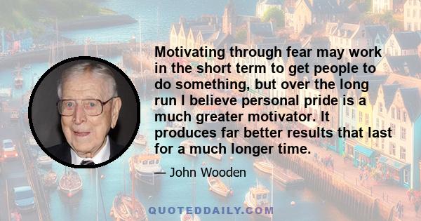 Motivating through fear may work in the short term to get people to do something, but over the long run I believe personal pride is a much greater motivator. It produces far better results that last for a much longer