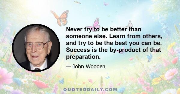 Never try to be better than someone else. Learn from others, and try to be the best you can be. Success is the by-product of that preparation.