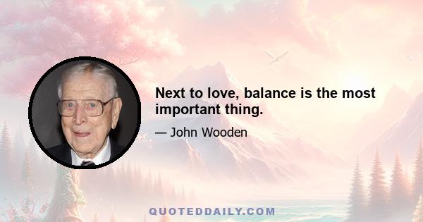 Next to love, balance is the most important thing.