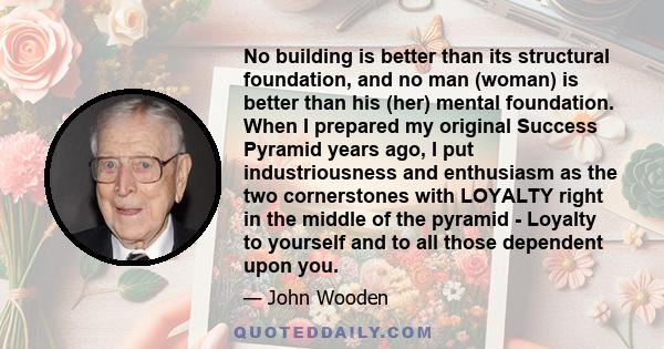 No building is better than its structural foundation, and no man (woman) is better than his (her) mental foundation. When I prepared my original Success Pyramid years ago, I put industriousness and enthusiasm as the two 