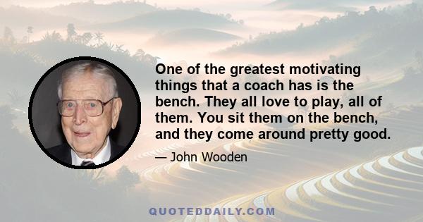 One of the greatest motivating things that a coach has is the bench. They all love to play, all of them. You sit them on the bench, and they come around pretty good.