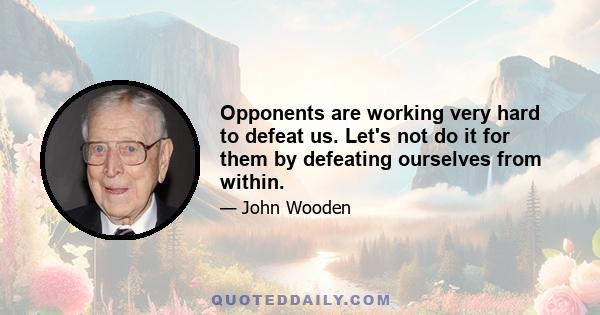 Opponents are working very hard to defeat us. Let's not do it for them by defeating ourselves from within.