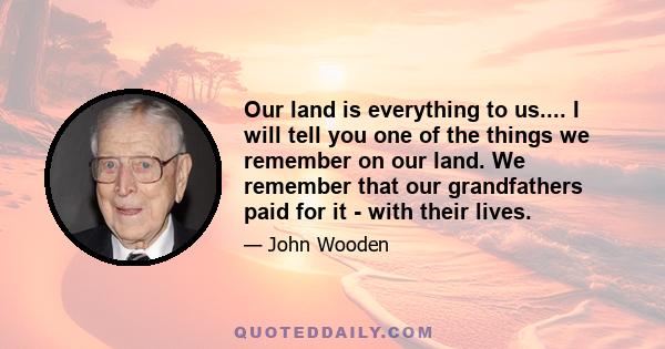 Our land is everything to us.... I will tell you one of the things we remember on our land. We remember that our grandfathers paid for it - with their lives.