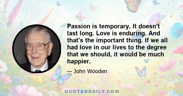 Passion is temporary. It doesn't last long. Love is enduring. And that's the important thing. If we all had love in our lives to the degree that we should, it would be much happier.