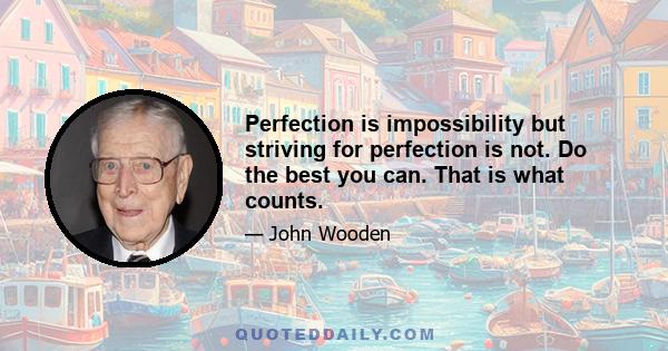 Perfection is impossibility but striving for perfection is not. Do the best you can. That is what counts.