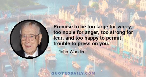 Promise to be too large for worry, too noble for anger, too strong for fear, and too happy to permit trouble to press on you.