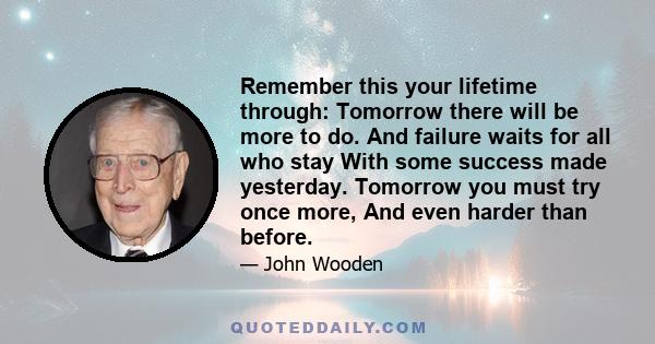 Remember this your lifetime through: Tomorrow there will be more to do. And failure waits for all who stay With some success made yesterday. Tomorrow you must try once more, And even harder than before.