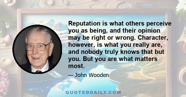 Reputation is what others perceive you as being, and their opinion may be right or wrong. Character, however, is what you really are, and nobody truly knows that but you. But you are what matters most.