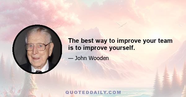 The best way to improve your team is to improve yourself.