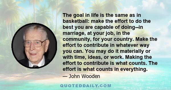 The goal in life is the same as in basketball: make the effort to do the best you are capable of doing--in marriage, at your job, in the community, for your country. Make the effort to contribute in whatever way you