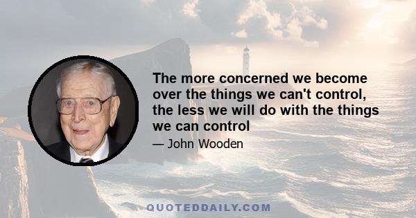 The more concerned we become over the things we can't control, the less we will do with the things we can control