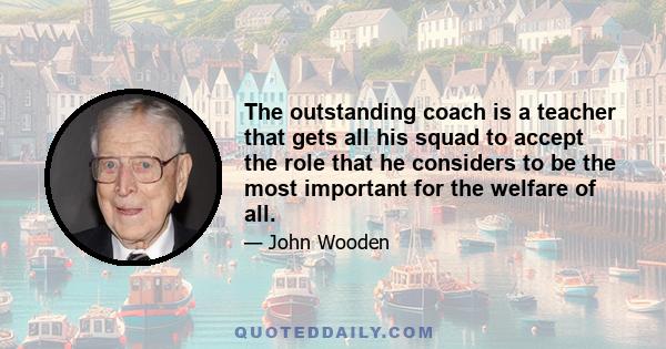 The outstanding coach is a teacher that gets all his squad to accept the role that he considers to be the most important for the welfare of all.