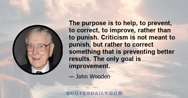 The purpose is to help, to prevent, to correct, to improve, rather than to punish. Criticism is not meant to punish, but rather to correct something that is preventing better results. The only goal is improvement.