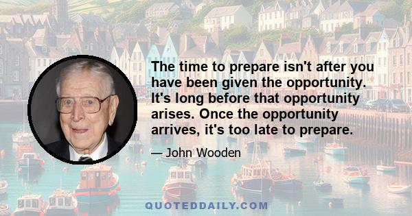 The time to prepare isn't after you have been given the opportunity. It's long before that opportunity arises. Once the opportunity arrives, it's too late to prepare.