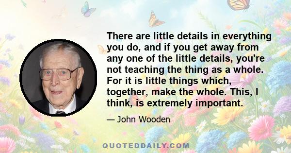 There are little details in everything you do, and if you get away from any one of the little details, you're not teaching the thing as a whole. For it is little things which, together, make the whole. This, I think, is 