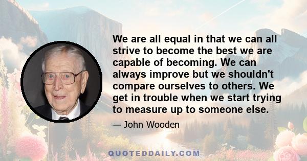 We are all equal in that we can all strive to become the best we are capable of becoming. We can always improve but we shouldn't compare ourselves to others. We get in trouble when we start trying to measure up to