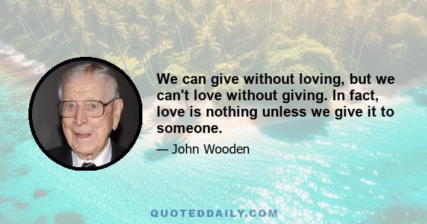 We can give without loving, but we can't love without giving. In fact, love is nothing unless we give it to someone.