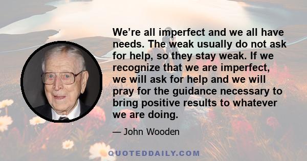 We’re all imperfect and we all have needs. The weak usually do not ask for help, so they stay weak. If we recognize that we are imperfect, we will ask for help and we will pray for the guidance necessary to bring