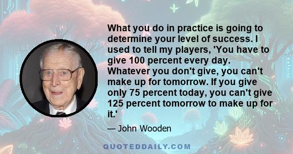 What you do in practice is going to determine your level of success. I used to tell my players, 'You have to give 100 percent every day. Whatever you don't give, you can't make up for tomorrow. If you give only 75