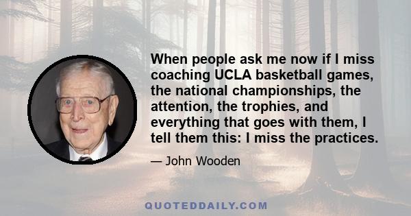 When people ask me now if I miss coaching UCLA basketball games, the national championships, the attention, the trophies, and everything that goes with them, I tell them this: I miss the practices.