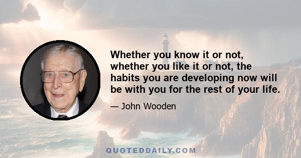 Whether you know it or not, whether you like it or not, the habits you are developing now will be with you for the rest of your life.