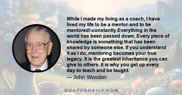 While I made my living as a coach, I have lived my life to be a mentor-and to be mentored!-constantly.Everything in the world has been passed down. Every piece of knowledge is something that has been shared by someone