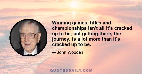 Winning games, titles and championships isn't all it's cracked up to be, but getting there, the journey, is a lot more than it's cracked up to be.