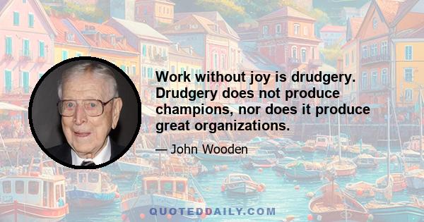 Work without joy is drudgery. Drudgery does not produce champions, nor does it produce great organizations.