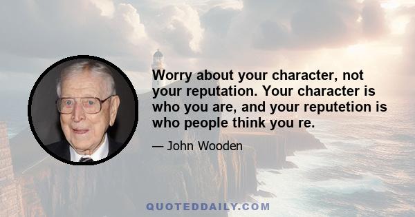 Worry about your character, not your reputation. Your character is who you are, and your reputetion is who people think you re.