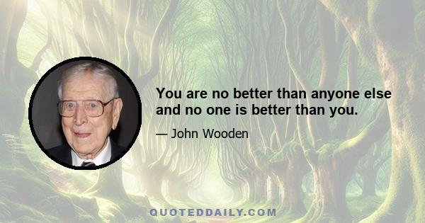 You are no better than anyone else and no one is better than you.