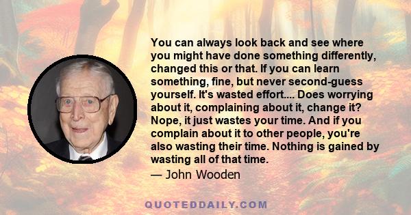 You can always look back and see where you might have done something differently, changed this or that. If you can learn something, fine, but never second-guess yourself. It's wasted effort.... Does worrying about it,