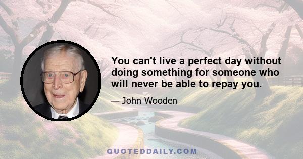 You can't live a perfect day without doing something for someone who will never be able to repay you.