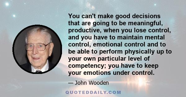 You can't make good decisions that are going to be meaningful, productive, when you lose control, and you have to maintain mental control, emotional control and to be able to perform physically up to your own particular 