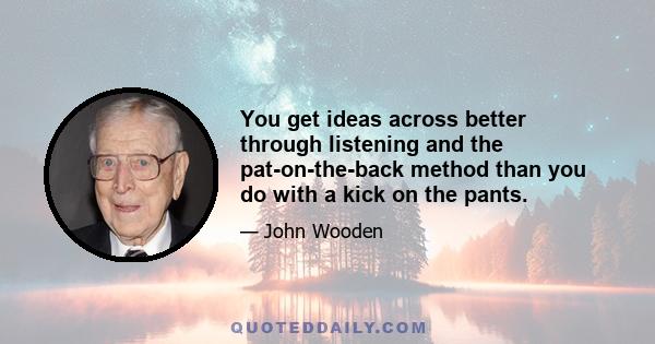 You get ideas across better through listening and the pat-on-the-back method than you do with a kick on the pants.