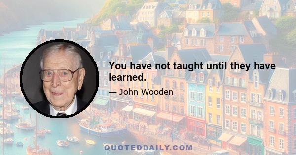 You have not taught until they have learned.